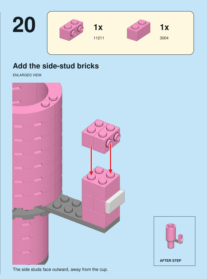 Step 20. Add the side-stud bricks. The side studs face outward, away from the cup. Pieces: 1 x part 11211, color 29; 1 x part 3004, color 29.